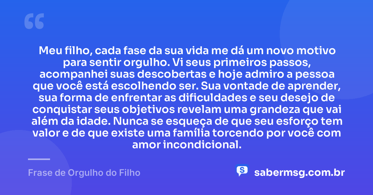 Meu filho, cada fase da sua vida me dá um novo motivo para sentir orgulho. Vi seus primeiros passos, acompanhei suas descobertas e hoje admiro a pessoa que você está escolhendo ser. Sua vontade de aprender, sua forma de enfrentar as dificuldades e seu desejo de conquistar seus objetivos revelam uma grandeza que vai além da idade. Nunca se esqueça de que seu esforço tem valor e de que existe uma família torcendo por você com amor incondicional. — Frase de Orgulho do Filho