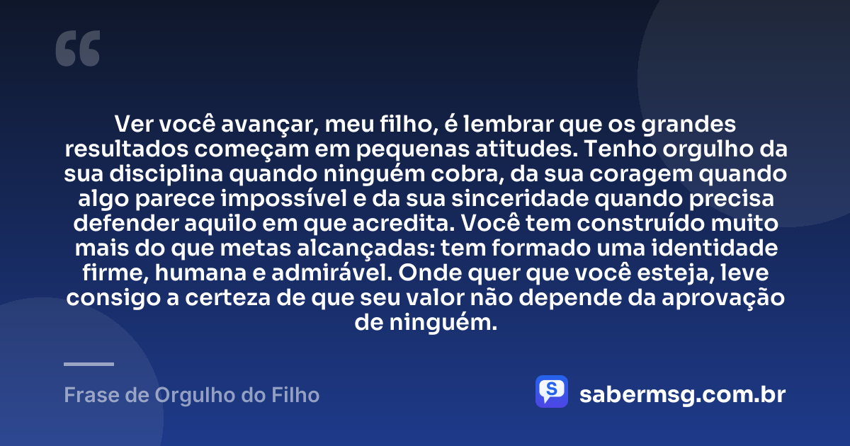 Ver você avançar, meu filho, é lembrar que os grandes resultados começam em pequenas atitudes. Tenho orgulho da sua disciplina quando ninguém cobra, da sua coragem quando algo parece impossível e da sua sinceridade quando precisa defender aquilo em que acredita. Você tem construído muito mais do que metas alcançadas: tem formado uma identidade firme, humana e admirável. Onde quer que você esteja, leve consigo a certeza de que seu valor não depende da aprovação de ninguém. — Frase de Orgulho do Filho