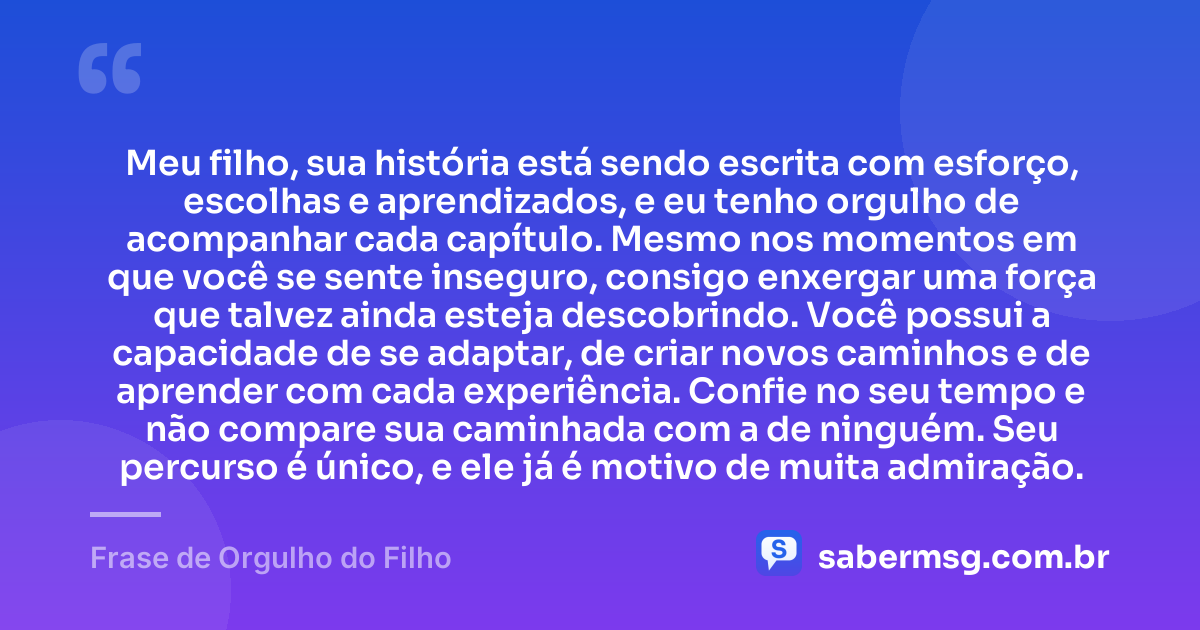 Meu filho, sua história está sendo escrita com esforço, escolhas e aprendizados, e eu tenho orgulho de acompanhar cada capítulo. Mesmo nos momentos em que você se sente inseguro, consigo enxergar uma força que talvez ainda esteja descobrindo. Você possui a capacidade de se adaptar, de criar novos caminhos e de aprender com cada experiência. Confie no seu tempo e não compare sua caminhada com a de ninguém. Seu percurso é único, e ele já é motivo de muita admiração. — Frase de Orgulho do Filho