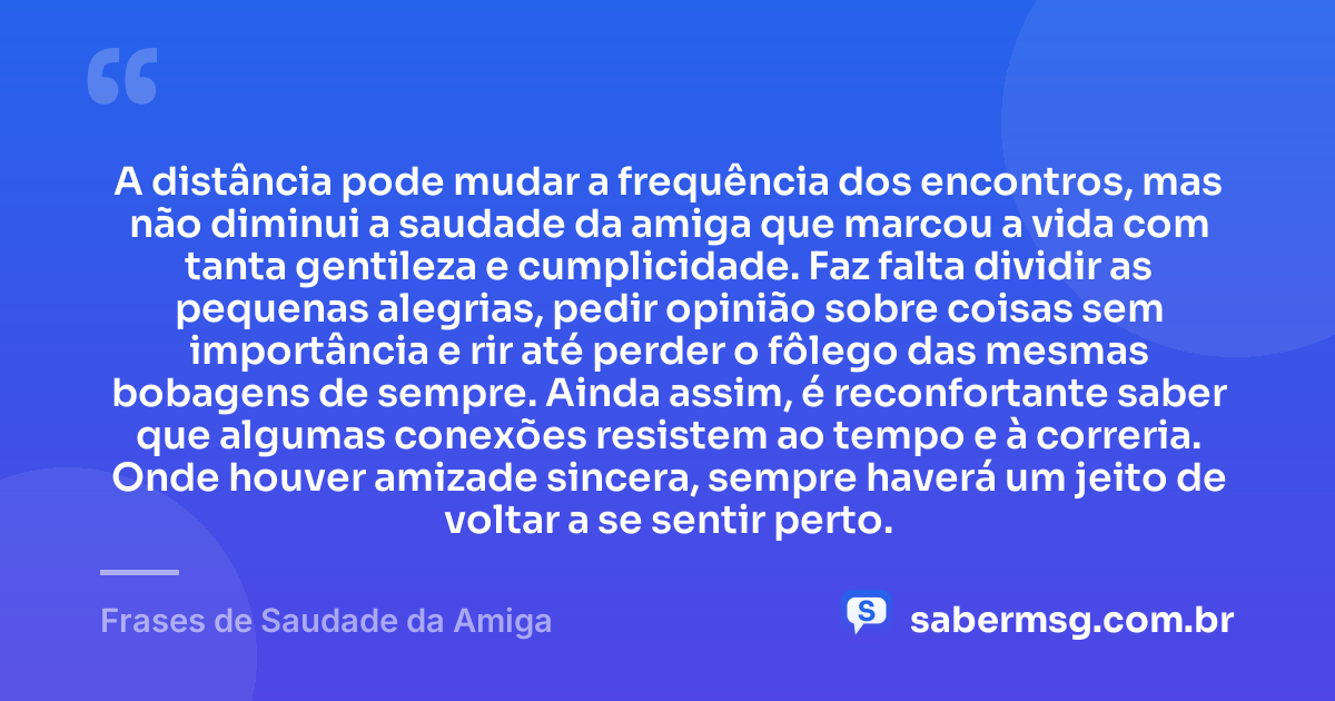 A distância pode mudar a frequência dos encontros, mas não diminui a saudade da amiga que marcou a vida com tanta gentileza e cumplicidade. Faz falta dividir as pequenas alegrias, pedir opinião sobre coisas sem importância e rir até perder o fôlego das mesmas bobagens de sempre. Ainda assim, é reconfortante saber que algumas conexões resistem ao tempo e à correria. Onde houver amizade sincera, sempre haverá um jeito de voltar a se sentir perto. — Frases de Saudade da Amiga
