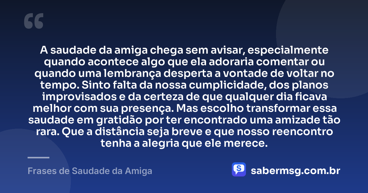 A saudade da amiga chega sem avisar, especialmente quando acontece algo que ela adoraria comentar ou quando uma lembrança desperta a vontade de voltar no tempo. Sinto falta da nossa cumplicidade, dos planos improvisados e da certeza de que qualquer dia ficava melhor com sua presença. Mas escolho transformar essa saudade em gratidão por ter encontrado uma amizade tão rara. Que a distância seja breve e que nosso reencontro tenha a alegria que ele merece. — Frases de Saudade da Amiga
