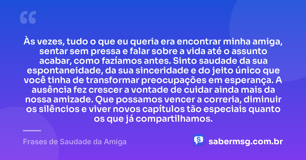Às vezes, tudo o que eu queria era encontrar minha amiga, sentar sem pressa e falar sobre a vida até o assunto acabar, como fazíamos antes. Sinto saudade da sua espontaneidade, da sua sinceridade e do jeito único que você tinha de transformar preocupações em esperança. A ausência fez crescer a vontade de cuidar ainda mais da nossa amizade. Que possamos vencer a correria, diminuir os silêncios e viver novos capítulos tão especiais quanto os que já compartilhamos. — Frases de Saudade da Amiga