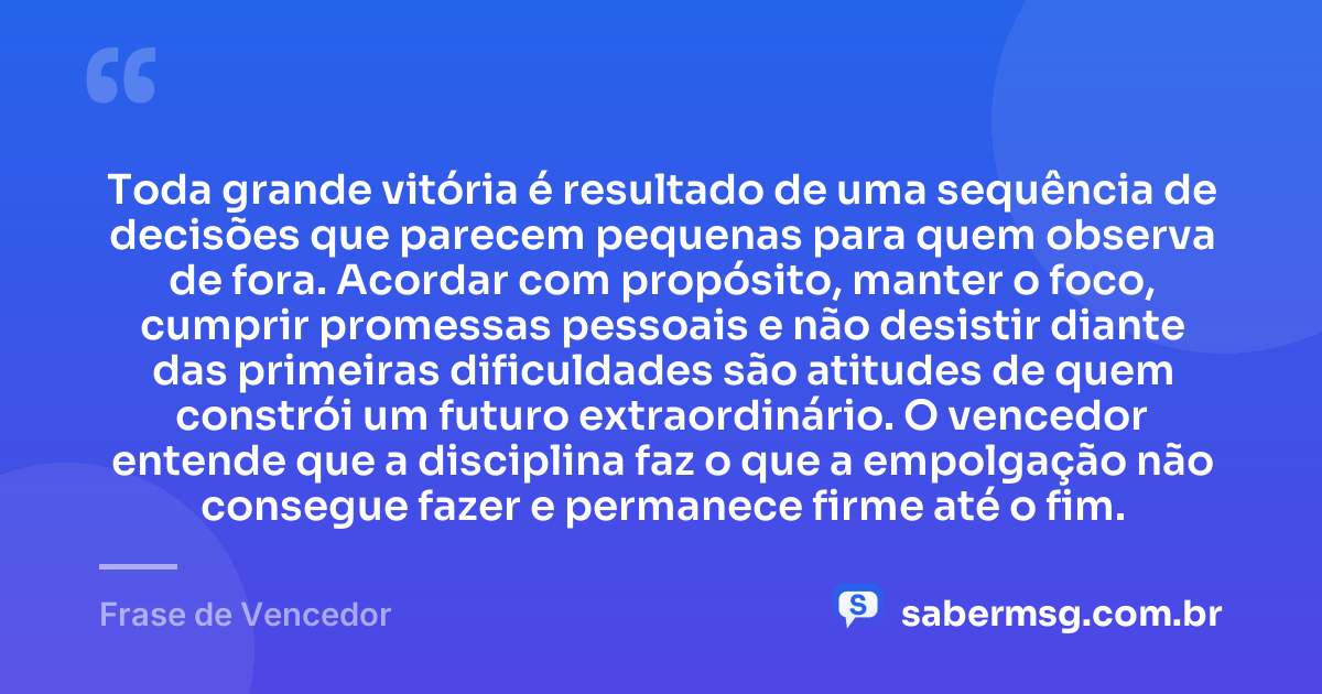 Toda grande vitória é resultado de uma sequência de decisões que parecem pequenas para quem observa de fora. Acordar com propósito, manter o foco, cumprir promessas pessoais e não desistir diante das primeiras dificuldades são atitudes de quem constrói um futuro extraordinário. O vencedor entende que a disciplina faz o que a empolgação não consegue fazer e permanece firme até o fim. — Frase de Vencedor