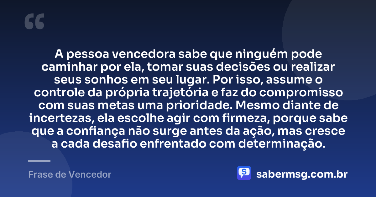 A pessoa vencedora sabe que ninguém pode caminhar por ela, tomar suas decisões ou realizar seus sonhos em seu lugar. Por isso, assume o controle da própria trajetória e faz do compromisso com suas metas uma prioridade. Mesmo diante de incertezas, ela escolhe agir com firmeza, porque sabe que a confiança não surge antes da ação, mas cresce a cada desafio enfrentado com determinação. — Frase de Vencedor