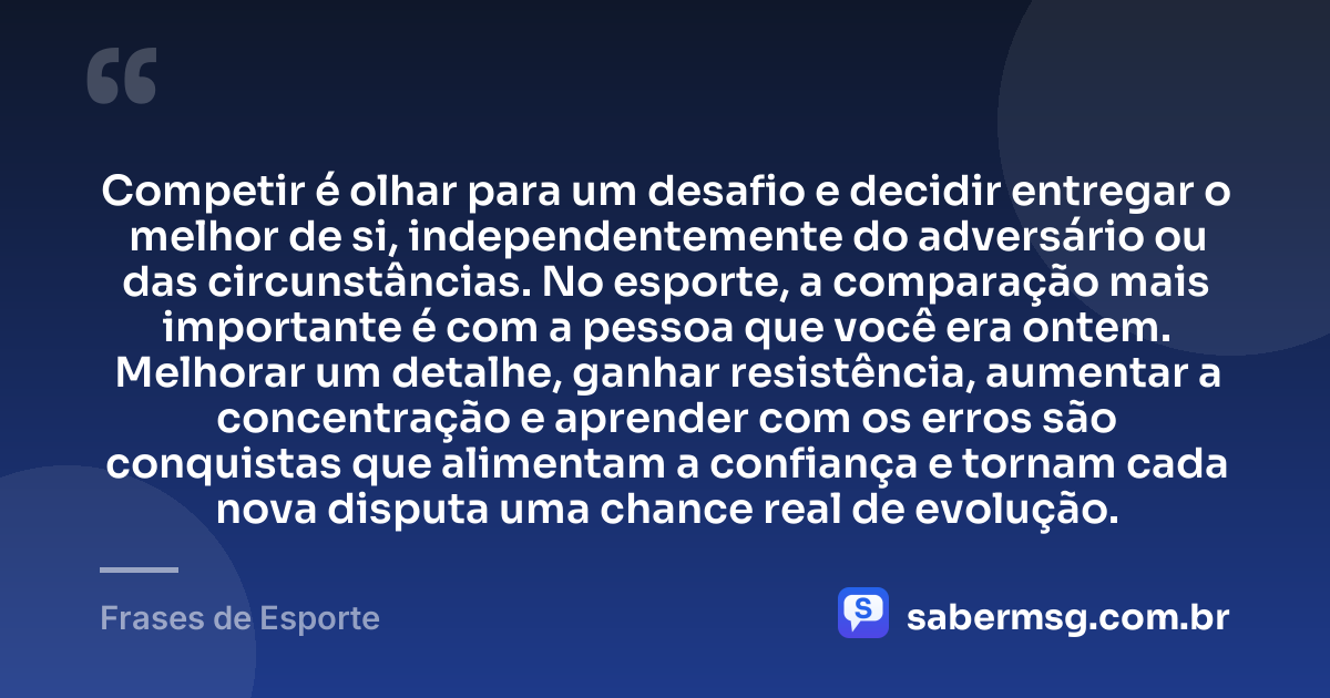 Competir é olhar para um desafio e decidir entregar o melhor de si, independentemente do adversário ou das circunstâncias. No esporte, a comparação mais importante é com a pessoa que você era ontem. Melhorar um detalhe, ganhar resistência, aumentar a concentração e aprender com os erros são conquistas que alimentam a confiança e tornam cada nova disputa uma chance real de evolução. — Frases de Esporte