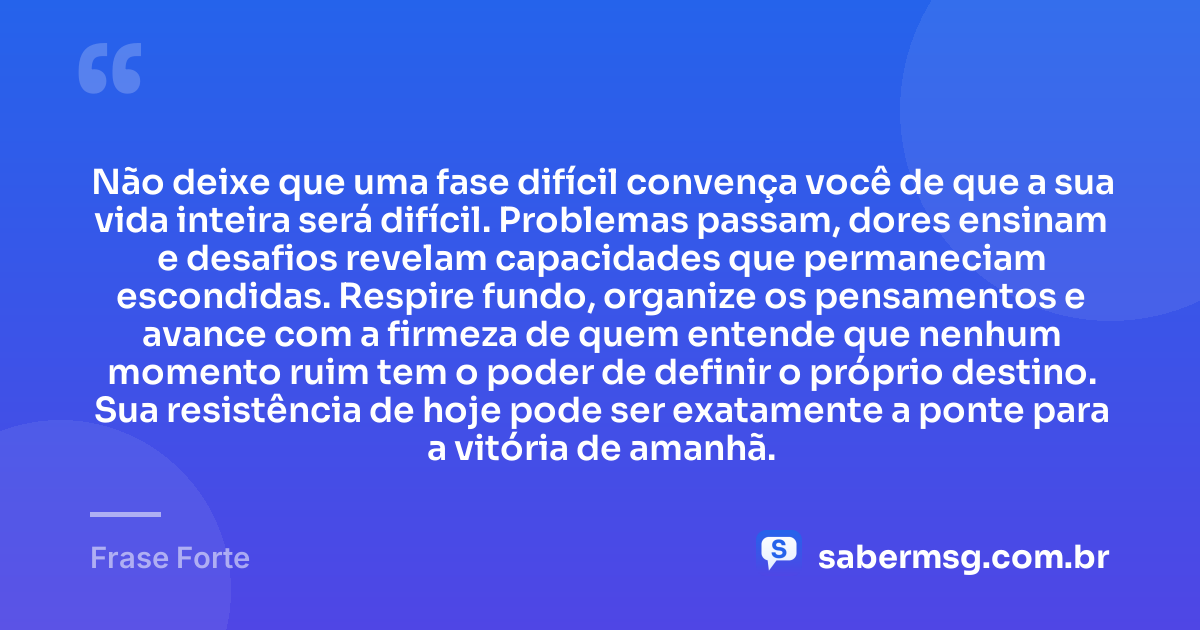 Não deixe que uma fase difícil convença você de que a sua vida inteira será difícil. Problemas passam, dores ensinam e desafios revelam capacidades que permaneciam escondidas. Respire fundo, organize os pensamentos e avance com a firmeza de quem entende que nenhum momento ruim tem o poder de definir o próprio destino. Sua resistência de hoje pode ser exatamente a ponte para a vitória de amanhã. — Frase Forte