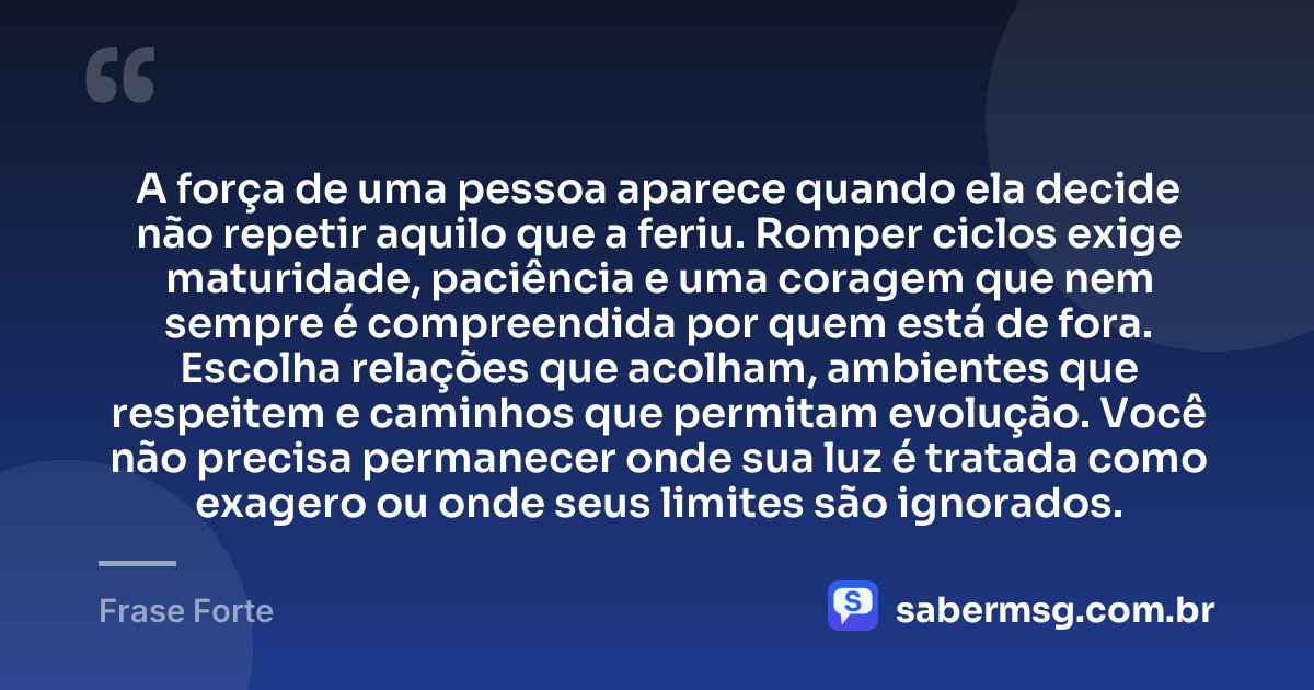 A força de uma pessoa aparece quando ela decide não repetir aquilo que a feriu. Romper ciclos exige maturidade, paciência e uma coragem que nem sempre é compreendida por quem está de fora. Escolha relações que acolham, ambientes que respeitem e caminhos que permitam evolução. Você não precisa permanecer onde sua luz é tratada como exagero ou onde seus limites são ignorados. — Frase Forte