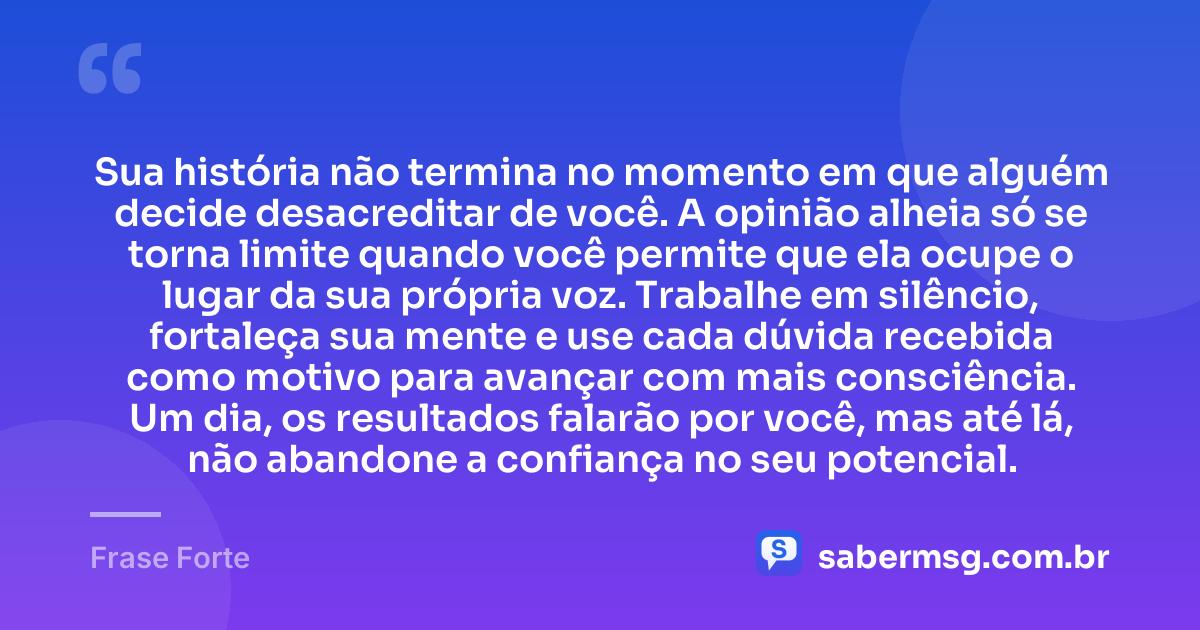 Sua história não termina no momento em que alguém decide desacreditar de você. A opinião alheia só se torna limite quando você permite que ela ocupe o lugar da sua própria voz. Trabalhe em silêncio, fortaleça sua mente e use cada dúvida recebida como motivo para avançar com mais consciência. Um dia, os resultados falarão por você, mas até lá, não abandone a confiança no seu potencial. — Frase Forte