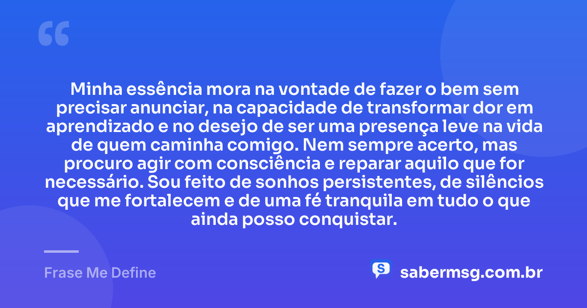 Minha essência mora na vontade de fazer o bem sem precisar anunciar, na capacidade de transformar dor em aprendizado e no desejo de ser uma presença leve na vida de quem caminha comigo. Nem sempre acerto, mas procuro agir com consciência e reparar aquilo que for necessário. Sou feito de sonhos persistentes, de silêncios que me fortalecem e de uma fé tranquila em tudo o que ainda posso conquistar. — Frase Me Define