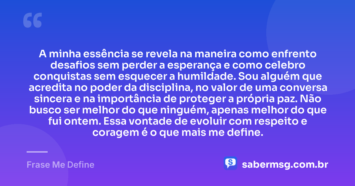 A minha essência se revela na maneira como enfrento desafios sem perder a esperança e como celebro conquistas sem esquecer a humildade. Sou alguém que acredita no poder da disciplina, no valor de uma conversa sincera e na importância de proteger a própria paz. Não busco ser melhor do que ninguém, apenas melhor do que fui ontem. Essa vontade de evoluir com respeito e coragem é o que mais me define. — Frase Me Define