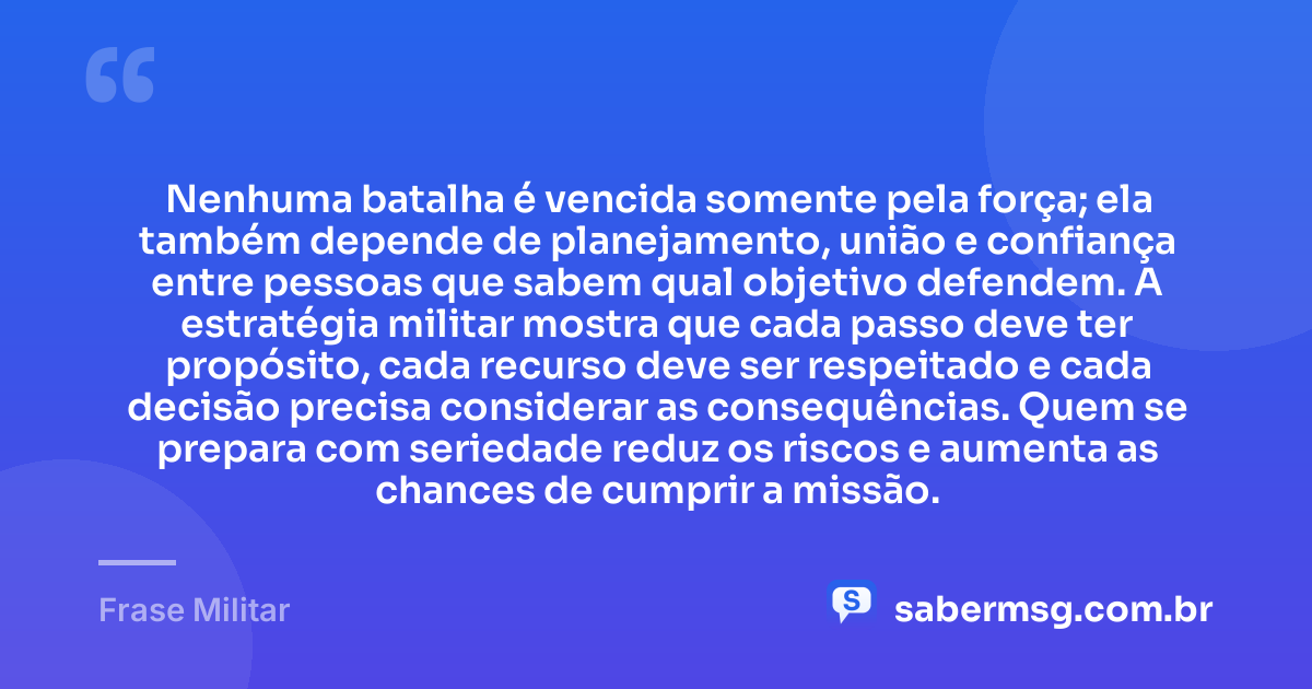 Nenhuma batalha é vencida somente pela força; ela também depende de planejamento, união e confiança entre pessoas que sabem qual objetivo defendem. A estratégia militar mostra que cada passo deve ter propósito, cada recurso deve ser respeitado e cada decisão precisa considerar as consequências. Quem se prepara com seriedade reduz os riscos e aumenta as chances de cumprir a missão. — Frase Militar