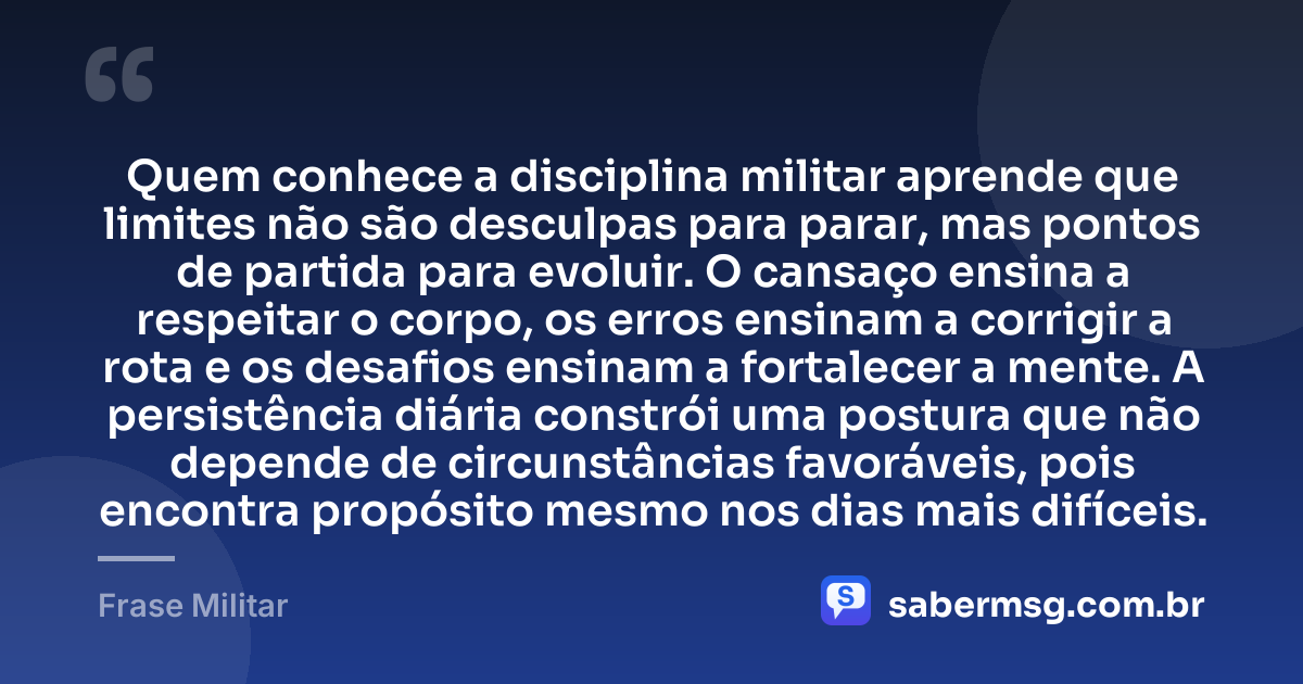 Quem conhece a disciplina militar aprende que limites não são desculpas para parar, mas pontos de partida para evoluir. O cansaço ensina a respeitar o corpo, os erros ensinam a corrigir a rota e os desafios ensinam a fortalecer a mente. A persistência diária constrói uma postura que não depende de circunstâncias favoráveis, pois encontra propósito mesmo nos dias mais difíceis. — Frase Militar