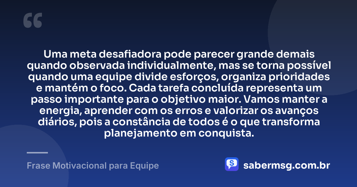 Uma meta desafiadora pode parecer grande demais quando observada individualmente, mas se torna possível quando uma equipe divide esforços, organiza prioridades e mantém o foco. Cada tarefa concluída representa um passo importante para o objetivo maior. Vamos manter a energia, aprender com os erros e valorizar os avanços diários, pois a constância de todos é o que transforma planejamento em conquista. — Frase Motivacional para Equipe