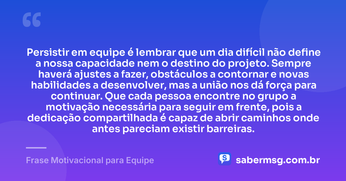 Persistir em equipe é lembrar que um dia difícil não define a nossa capacidade nem o destino do projeto. Sempre haverá ajustes a fazer, obstáculos a contornar e novas habilidades a desenvolver, mas a união nos dá força para continuar. Que cada pessoa encontre no grupo a motivação necessária para seguir em frente, pois a dedicação compartilhada é capaz de abrir caminhos onde antes pareciam existir barreiras. — Frase Motivacional para Equipe