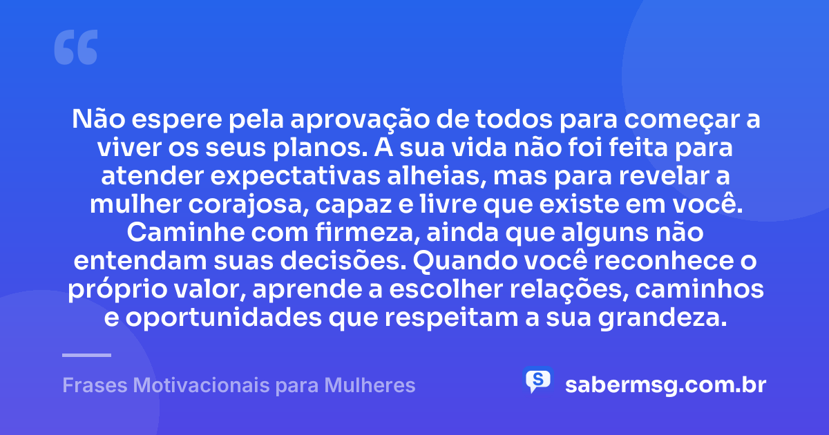 Não espere pela aprovação de todos para começar a viver os seus planos. A sua vida não foi feita para atender expectativas alheias, mas para revelar a mulher corajosa, capaz e livre que existe em você. Caminhe com firmeza, ainda que alguns não entendam suas decisões. Quando você reconhece o próprio valor, aprende a escolher relações, caminhos e oportunidades que respeitam a sua grandeza. — Frases Motivacionais para Mulheres