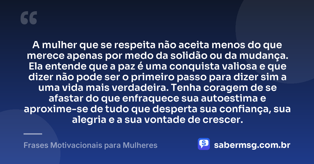 A mulher que se respeita não aceita menos do que merece apenas por medo da solidão ou da mudança. Ela entende que a paz é uma conquista valiosa e que dizer não pode ser o primeiro passo para dizer sim a uma vida mais verdadeira. Tenha coragem de se afastar do que enfraquece sua autoestima e aproxime-se de tudo que desperta sua confiança, sua alegria e a sua vontade de crescer. — Frases Motivacionais para Mulheres