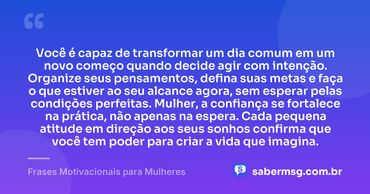 Você é capaz de transformar um dia comum em um novo começo quando decide agir com intenção. Organize seus pensamentos, defina suas metas e faça o que estiver ao seu alcance agora, sem esperar pelas condições perfeitas. Mulher, a confiança se fortalece na prática, não apenas na espera. Cada pequena atitude em direção aos seus sonhos confirma que você tem poder para criar a vida que imagina. — Frases Motivacionais para Mulheres