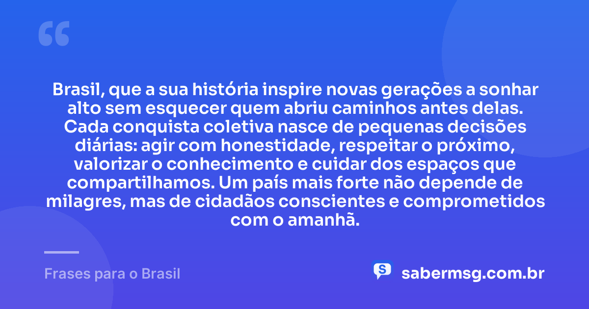 Brasil, que a sua história inspire novas gerações a sonhar alto sem esquecer quem abriu caminhos antes delas. Cada conquista coletiva nasce de pequenas decisões diárias: agir com honestidade, respeitar o próximo, valorizar o conhecimento e cuidar dos espaços que compartilhamos. Um país mais forte não depende de milagres, mas de cidadãos conscientes e comprometidos com o amanhã. — Frases para o Brasil