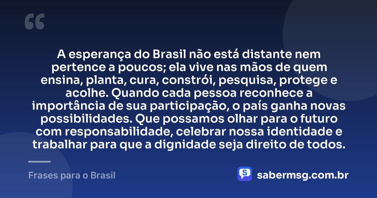 A esperança do Brasil não está distante nem pertence a poucos; ela vive nas mãos de quem ensina, planta, cura, constrói, pesquisa, protege e acolhe. Quando cada pessoa reconhece a importância de sua participação, o país ganha novas possibilidades. Que possamos olhar para o futuro com responsabilidade, celebrar nossa identidade e trabalhar para que a dignidade seja direito de todos. — Frases para o Brasil