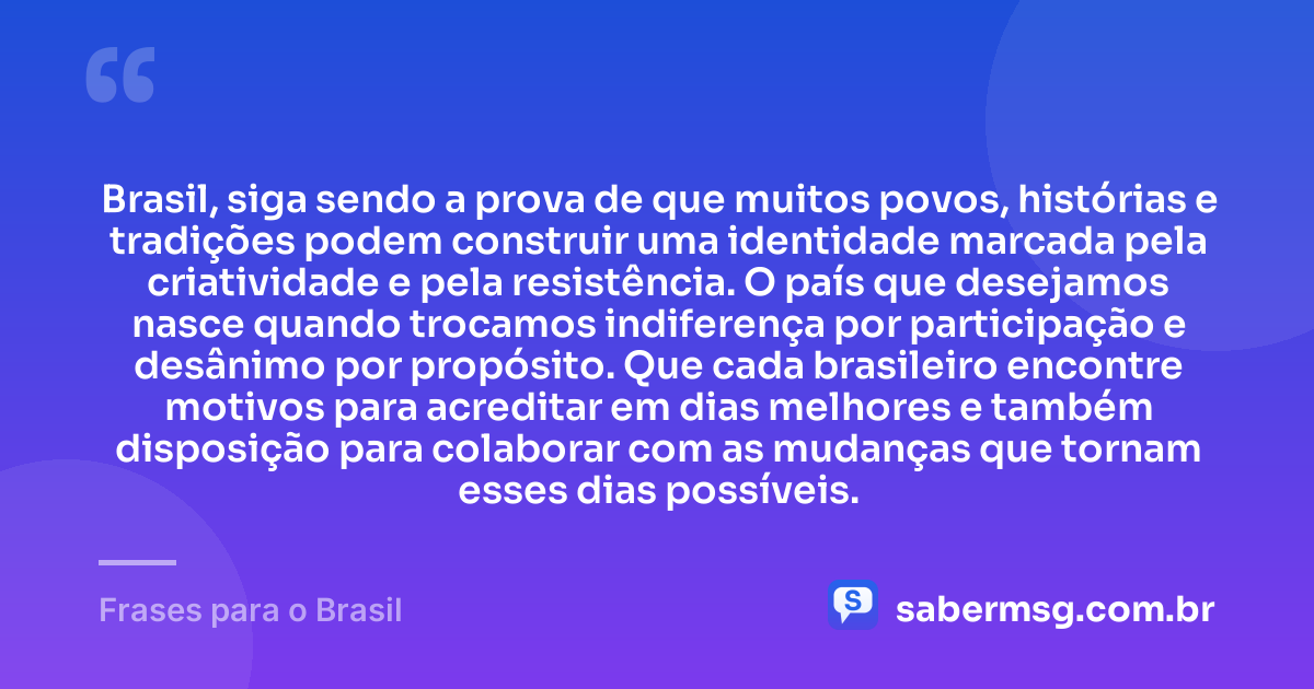 Brasil, siga sendo a prova de que muitos povos, histórias e tradições podem construir uma identidade marcada pela criatividade e pela resistência. O país que desejamos nasce quando trocamos indiferença por participação e desânimo por propósito. Que cada brasileiro encontre motivos para acreditar em dias melhores e também disposição para colaborar com as mudanças que tornam esses dias possíveis. — Frases para o Brasil