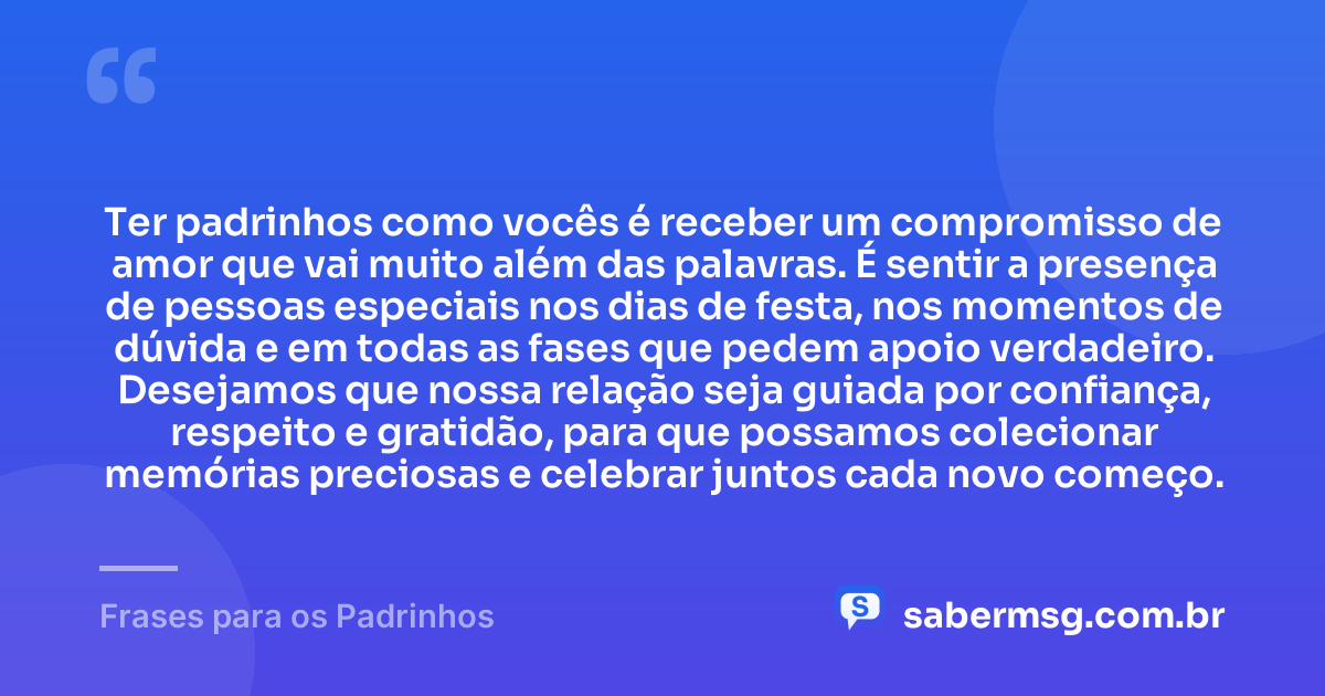 Ter padrinhos como vocês é receber um compromisso de amor que vai muito além das palavras. É sentir a presença de pessoas especiais nos dias de festa, nos momentos de dúvida e em todas as fases que pedem apoio verdadeiro. Desejamos que nossa relação seja guiada por confiança, respeito e gratidão, para que possamos colecionar memórias preciosas e celebrar juntos cada novo começo. — Frases para os Padrinhos