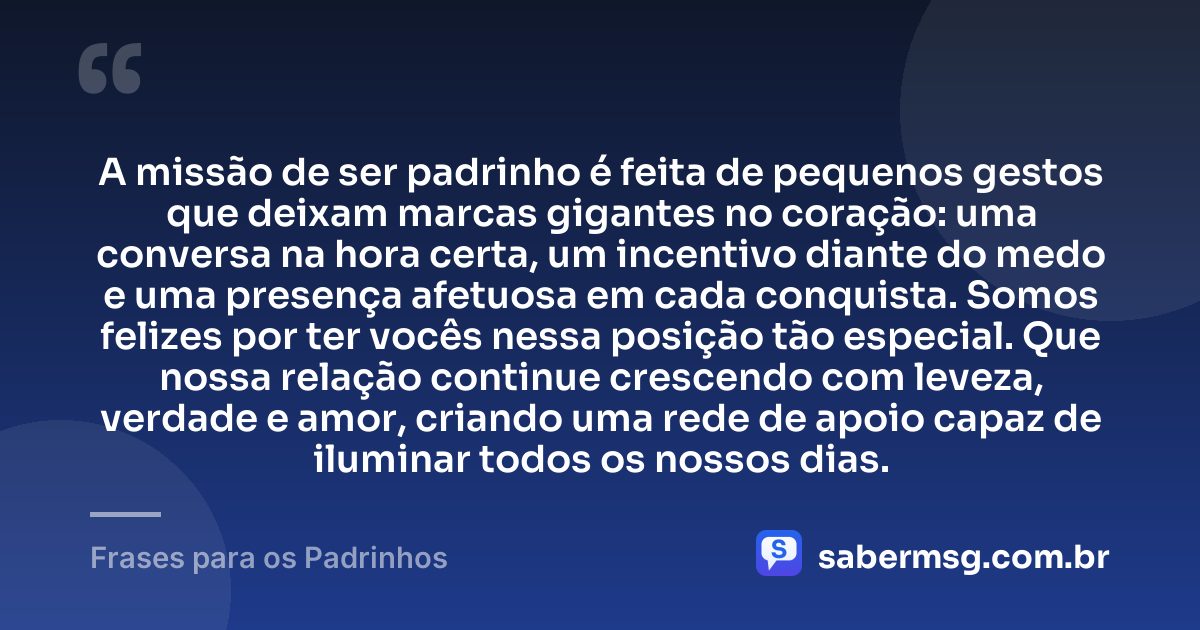 A missão de ser padrinho é feita de pequenos gestos que deixam marcas gigantes no coração: uma conversa na hora certa, um incentivo diante do medo e uma presença afetuosa em cada conquista. Somos felizes por ter vocês nessa posição tão especial. Que nossa relação continue crescendo com leveza, verdade e amor, criando uma rede de apoio capaz de iluminar todos os nossos dias. — Frases para os Padrinhos