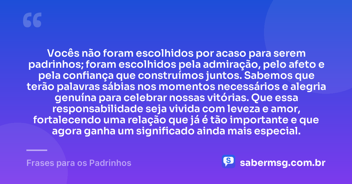 Vocês não foram escolhidos por acaso para serem padrinhos; foram escolhidos pela admiração, pelo afeto e pela confiança que construímos juntos. Sabemos que terão palavras sábias nos momentos necessários e alegria genuína para celebrar nossas vitórias. Que essa responsabilidade seja vivida com leveza e amor, fortalecendo uma relação que já é tão importante e que agora ganha um significado ainda mais especial. — Frases para os Padrinhos