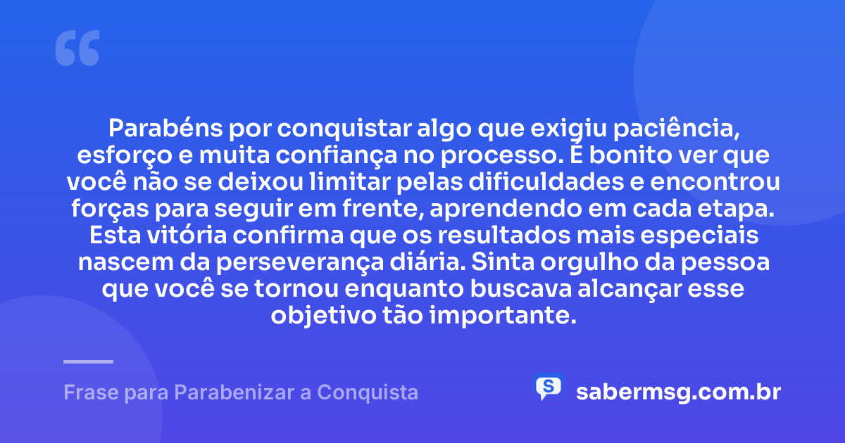 Parabéns por conquistar algo que exigiu paciência, esforço e muita confiança no processo. É bonito ver que você não se deixou limitar pelas dificuldades e encontrou forças para seguir em frente, aprendendo em cada etapa. Esta vitória confirma que os resultados mais especiais nascem da perseverança diária. Sinta orgulho da pessoa que você se tornou enquanto buscava alcançar esse objetivo tão importante. — Frase para Parabenizar a Conquista