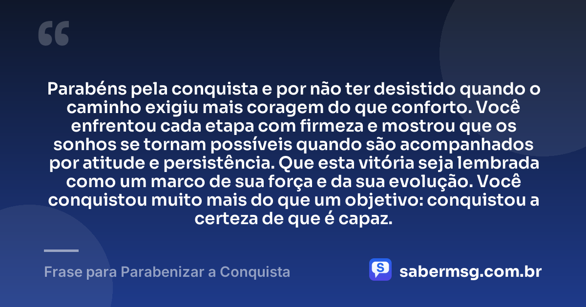 Parabéns pela conquista e por não ter desistido quando o caminho exigiu mais coragem do que conforto. Você enfrentou cada etapa com firmeza e mostrou que os sonhos se tornam possíveis quando são acompanhados por atitude e persistência. Que esta vitória seja lembrada como um marco de sua força e da sua evolução. Você conquistou muito mais do que um objetivo: conquistou a certeza de que é capaz. — Frase para Parabenizar a Conquista
