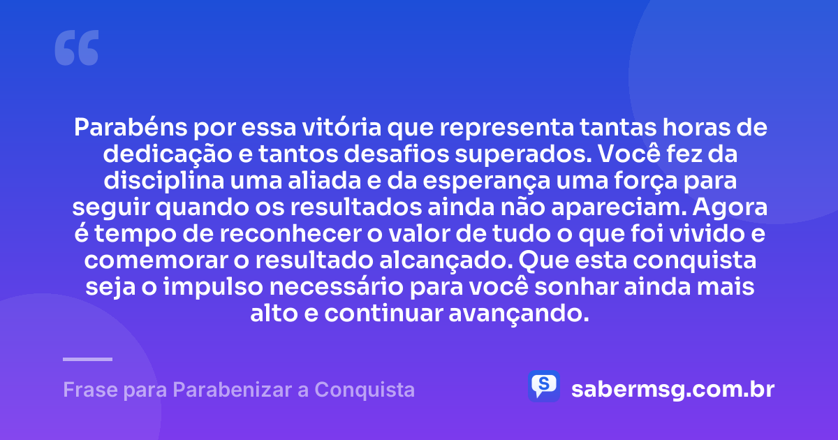 Parabéns por essa vitória que representa tantas horas de dedicação e tantos desafios superados. Você fez da disciplina uma aliada e da esperança uma força para seguir quando os resultados ainda não apareciam. Agora é tempo de reconhecer o valor de tudo o que foi vivido e comemorar o resultado alcançado. Que esta conquista seja o impulso necessário para você sonhar ainda mais alto e continuar avançando. — Frase para Parabenizar a Conquista