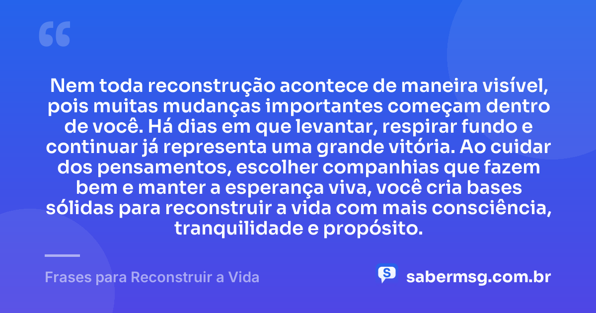 Nem toda reconstrução acontece de maneira visível, pois muitas mudanças importantes começam dentro de você. Há dias em que levantar, respirar fundo e continuar já representa uma grande vitória. Ao cuidar dos pensamentos, escolher companhias que fazem bem e manter a esperança viva, você cria bases sólidas para reconstruir a vida com mais consciência, tranquilidade e propósito. — Frases para Reconstruir a Vida