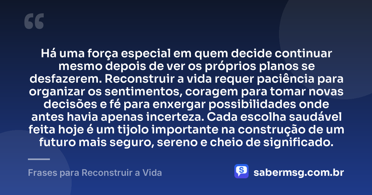 Há uma força especial em quem decide continuar mesmo depois de ver os próprios planos se desfazerem. Reconstruir a vida requer paciência para organizar os sentimentos, coragem para tomar novas decisões e fé para enxergar possibilidades onde antes havia apenas incerteza. Cada escolha saudável feita hoje é um tijolo importante na construção de um futuro mais seguro, sereno e cheio de significado. — Frases para Reconstruir a Vida
