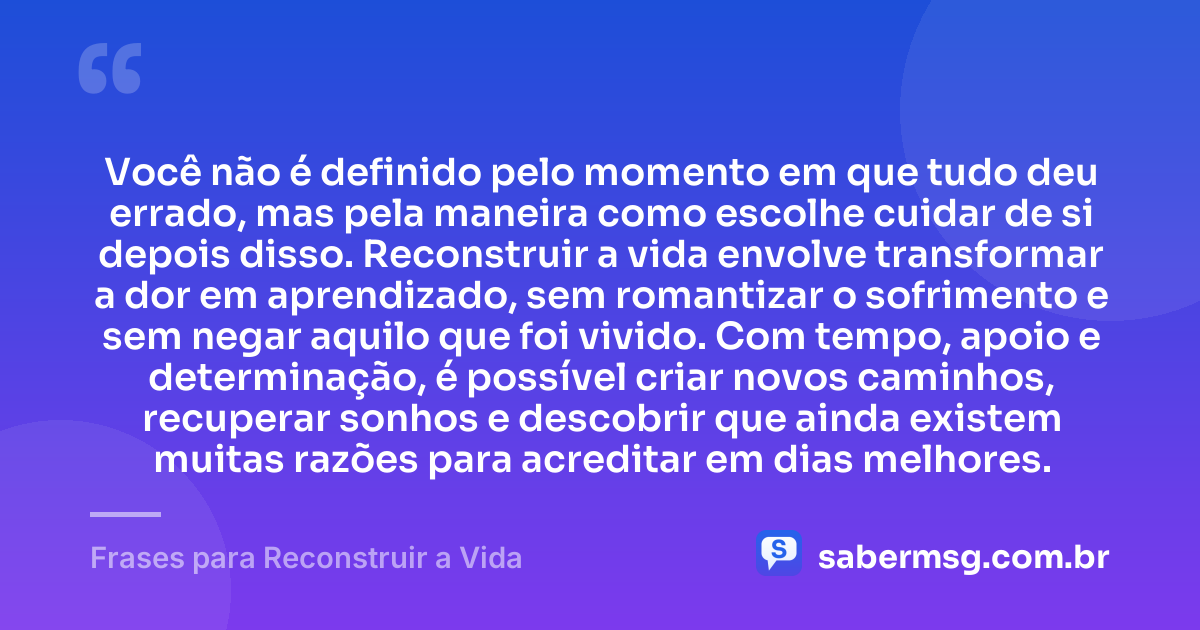 Você não é definido pelo momento em que tudo deu errado, mas pela maneira como escolhe cuidar de si depois disso. Reconstruir a vida envolve transformar a dor em aprendizado, sem romantizar o sofrimento e sem negar aquilo que foi vivido. Com tempo, apoio e determinação, é possível criar novos caminhos, recuperar sonhos e descobrir que ainda existem muitas razões para acreditar em dias melhores. — Frases para Reconstruir a Vida