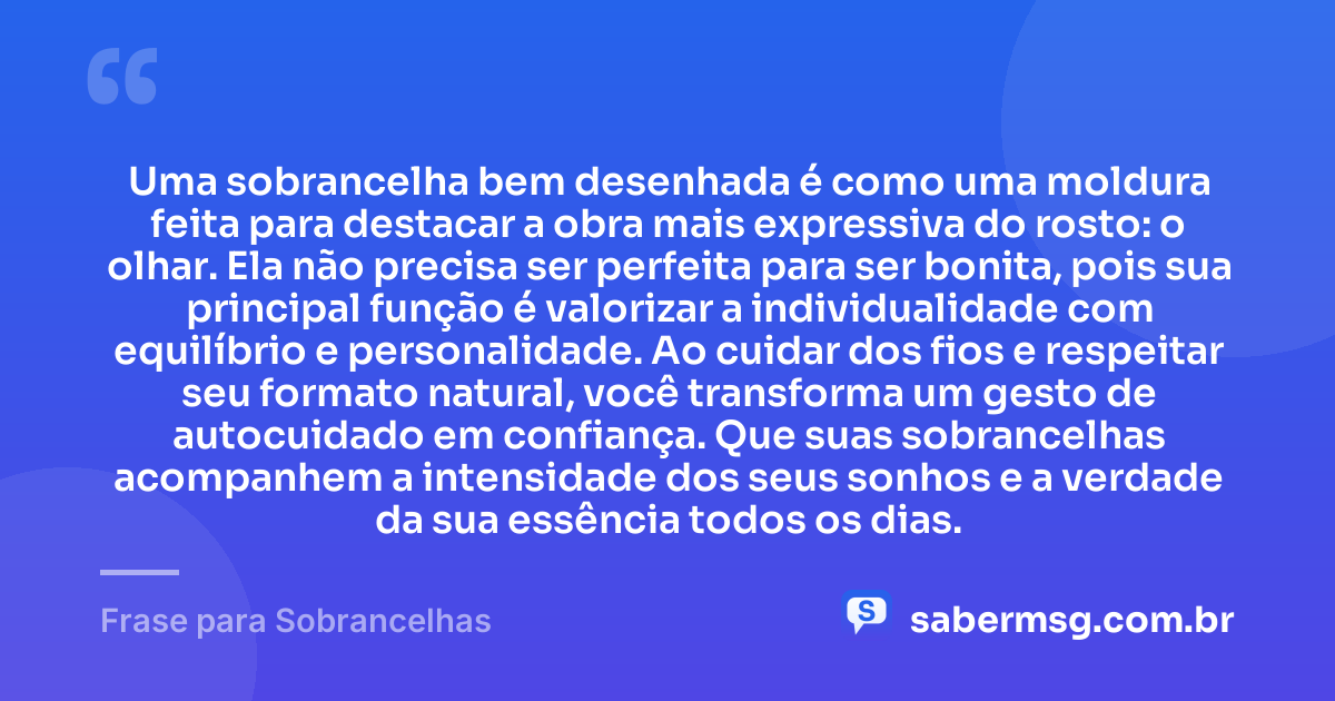 Uma sobrancelha bem desenhada é como uma moldura feita para destacar a obra mais expressiva do rosto: o olhar. Ela não precisa ser perfeita para ser bonita, pois sua principal função é valorizar a individualidade com equilíbrio e personalidade. Ao cuidar dos fios e respeitar seu formato natural, você transforma um gesto de autocuidado em confiança. Que suas sobrancelhas acompanhem a intensidade dos seus sonhos e a verdade da sua essência todos os dias. — Frase para Sobrancelhas