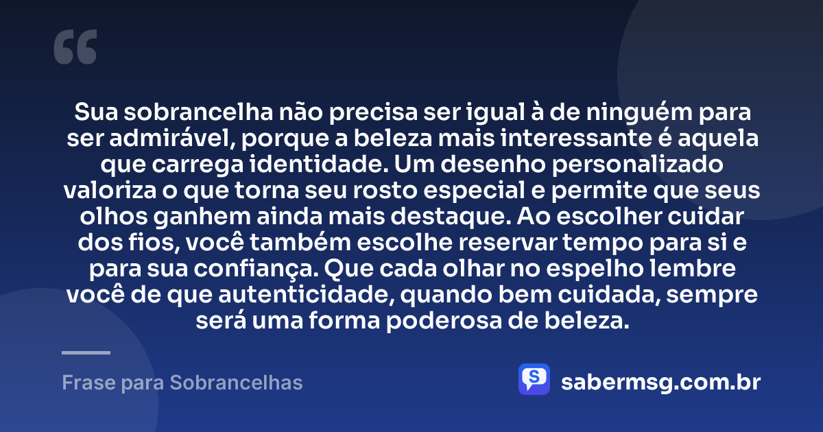Sua sobrancelha não precisa ser igual à de ninguém para ser admirável, porque a beleza mais interessante é aquela que carrega identidade. Um desenho personalizado valoriza o que torna seu rosto especial e permite que seus olhos ganhem ainda mais destaque. Ao escolher cuidar dos fios, você também escolhe reservar tempo para si e para sua confiança. Que cada olhar no espelho lembre você de que autenticidade, quando bem cuidada, sempre será uma forma poderosa de beleza. — Frase para Sobrancelhas