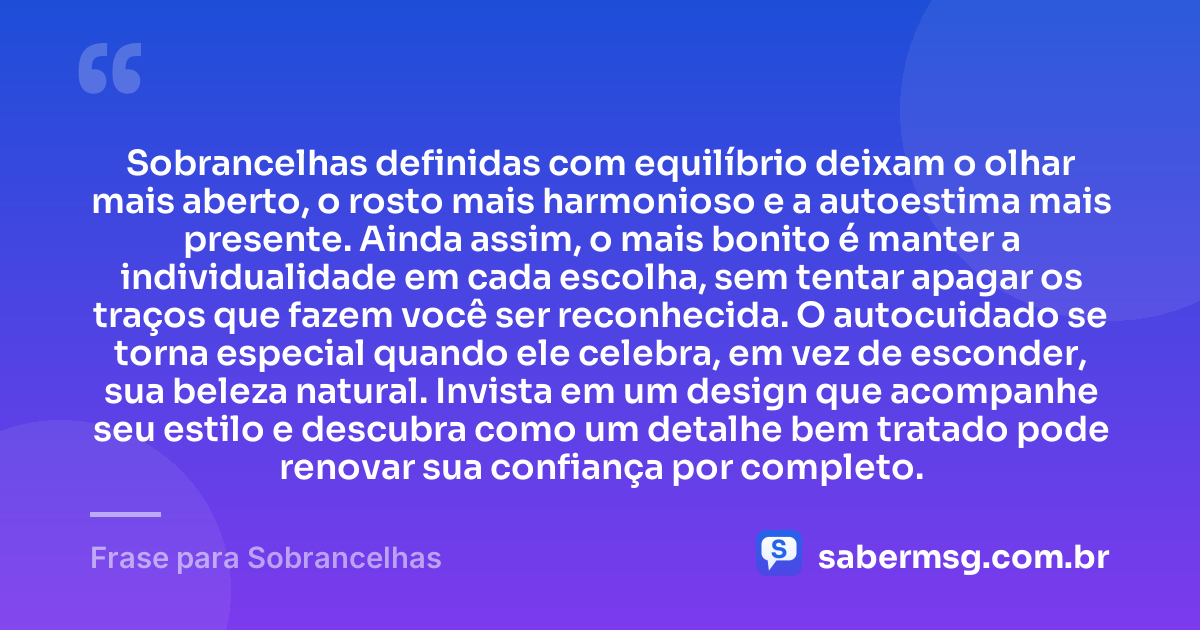 Sobrancelhas definidas com equilíbrio deixam o olhar mais aberto, o rosto mais harmonioso e a autoestima mais presente. Ainda assim, o mais bonito é manter a individualidade em cada escolha, sem tentar apagar os traços que fazem você ser reconhecida. O autocuidado se torna especial quando ele celebra, em vez de esconder, sua beleza natural. Invista em um design que acompanhe seu estilo e descubra como um detalhe bem tratado pode renovar sua confiança por completo. — Frase para Sobrancelhas