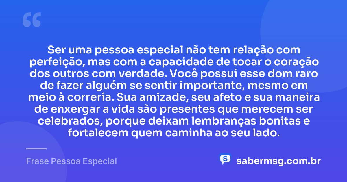 Ser uma pessoa especial não tem relação com perfeição, mas com a capacidade de tocar o coração dos outros com verdade. Você possui esse dom raro de fazer alguém se sentir importante, mesmo em meio à correria. Sua amizade, seu afeto e sua maneira de enxergar a vida são presentes que merecem ser celebrados, porque deixam lembranças bonitas e fortalecem quem caminha ao seu lado. — Frase Pessoa Especial