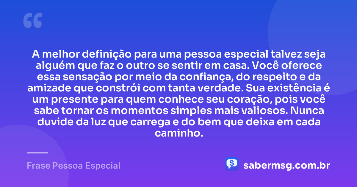 A melhor definição para uma pessoa especial talvez seja alguém que faz o outro se sentir em casa. Você oferece essa sensação por meio da confiança, do respeito e da amizade que constrói com tanta verdade. Sua existência é um presente para quem conhece seu coração, pois você sabe tornar os momentos simples mais valiosos. Nunca duvide da luz que carrega e do bem que deixa em cada caminho. — Frase Pessoa Especial