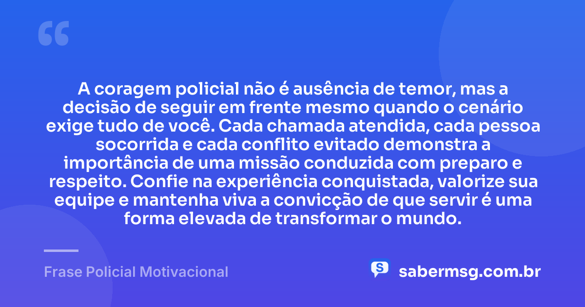 A coragem policial não é ausência de temor, mas a decisão de seguir em frente mesmo quando o cenário exige tudo de você. Cada chamada atendida, cada pessoa socorrida e cada conflito evitado demonstra a importância de uma missão conduzida com preparo e respeito. Confie na experiência conquistada, valorize sua equipe e mantenha viva a convicção de que servir é uma forma elevada de transformar o mundo. — Frase Policial Motivacional