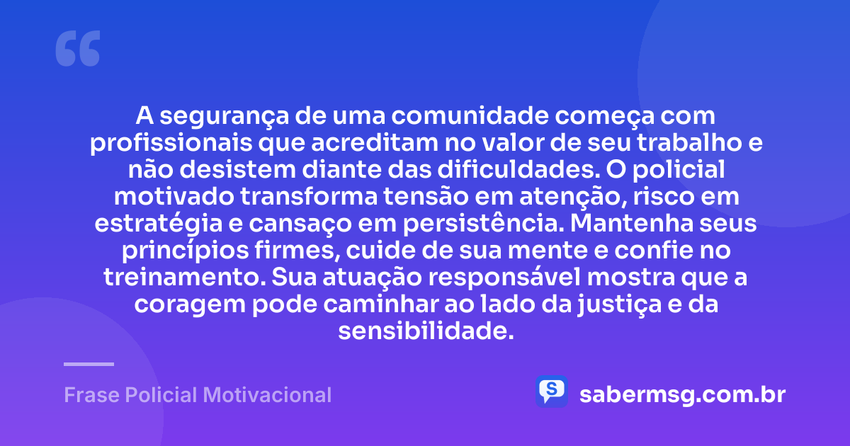 A segurança de uma comunidade começa com profissionais que acreditam no valor de seu trabalho e não desistem diante das dificuldades. O policial motivado transforma tensão em atenção, risco em estratégia e cansaço em persistência. Mantenha seus princípios firmes, cuide de sua mente e confie no treinamento. Sua atuação responsável mostra que a coragem pode caminhar ao lado da justiça e da sensibilidade. — Frase Policial Motivacional