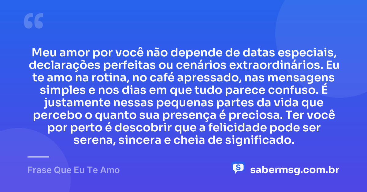 Meu amor por você não depende de datas especiais, declarações perfeitas ou cenários extraordinários. Eu te amo na rotina, no café apressado, nas mensagens simples e nos dias em que tudo parece confuso. É justamente nessas pequenas partes da vida que percebo o quanto sua presença é preciosa. Ter você por perto é descobrir que a felicidade pode ser serena, sincera e cheia de significado. — Frase Que Eu Te Amo