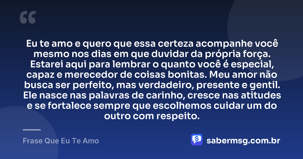 Eu te amo e quero que essa certeza acompanhe você mesmo nos dias em que duvidar da própria força. Estarei aqui para lembrar o quanto você é especial, capaz e merecedor de coisas bonitas. Meu amor não busca ser perfeito, mas verdadeiro, presente e gentil. Ele nasce nas palavras de carinho, cresce nas atitudes e se fortalece sempre que escolhemos cuidar um do outro com respeito. — Frase Que Eu Te Amo