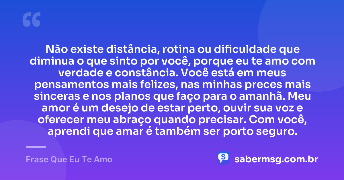 Não existe distância, rotina ou dificuldade que diminua o que sinto por você, porque eu te amo com verdade e constância. Você está em meus pensamentos mais felizes, nas minhas preces mais sinceras e nos planos que faço para o amanhã. Meu amor é um desejo de estar perto, ouvir sua voz e oferecer meu abraço quando precisar. Com você, aprendi que amar é também ser porto seguro. — Frase Que Eu Te Amo