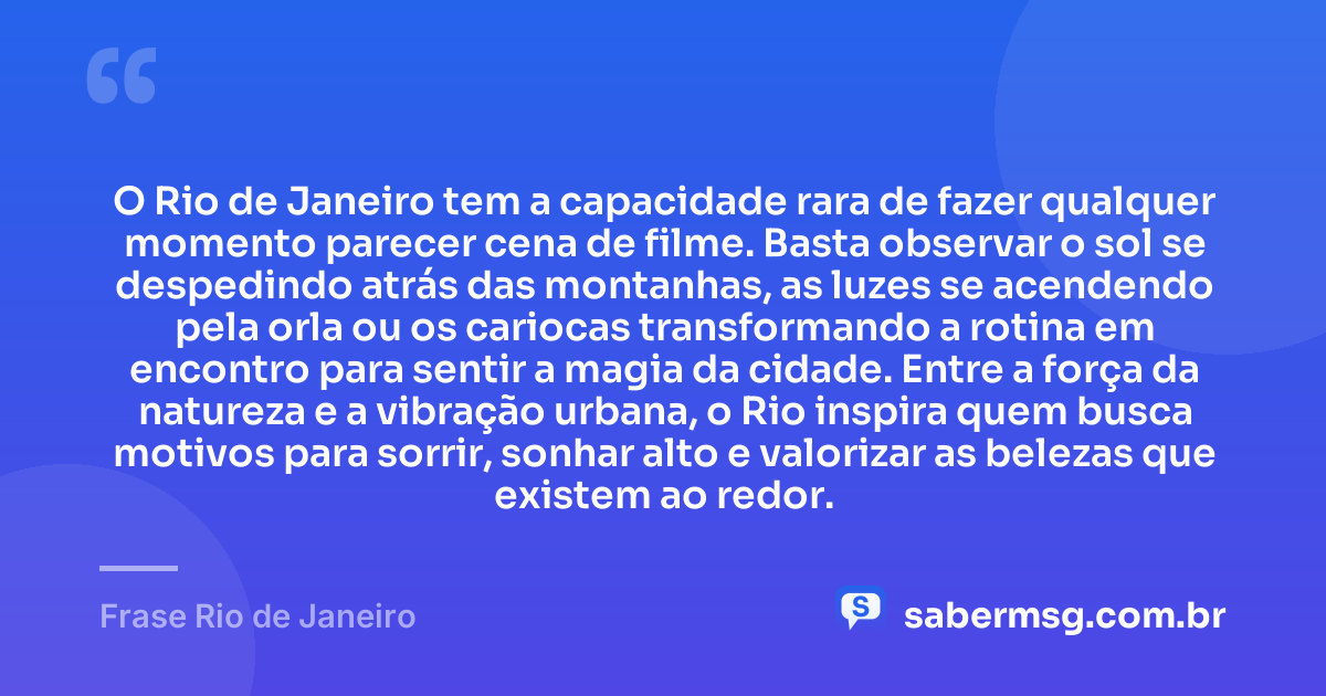 O Rio de Janeiro tem a capacidade rara de fazer qualquer momento parecer cena de filme. Basta observar o sol se despedindo atrás das montanhas, as luzes se acendendo pela orla ou os cariocas transformando a rotina em encontro para sentir a magia da cidade. Entre a força da natureza e a vibração urbana, o Rio inspira quem busca motivos para sorrir, sonhar alto e valorizar as belezas que existem ao redor. — Frase Rio de Janeiro