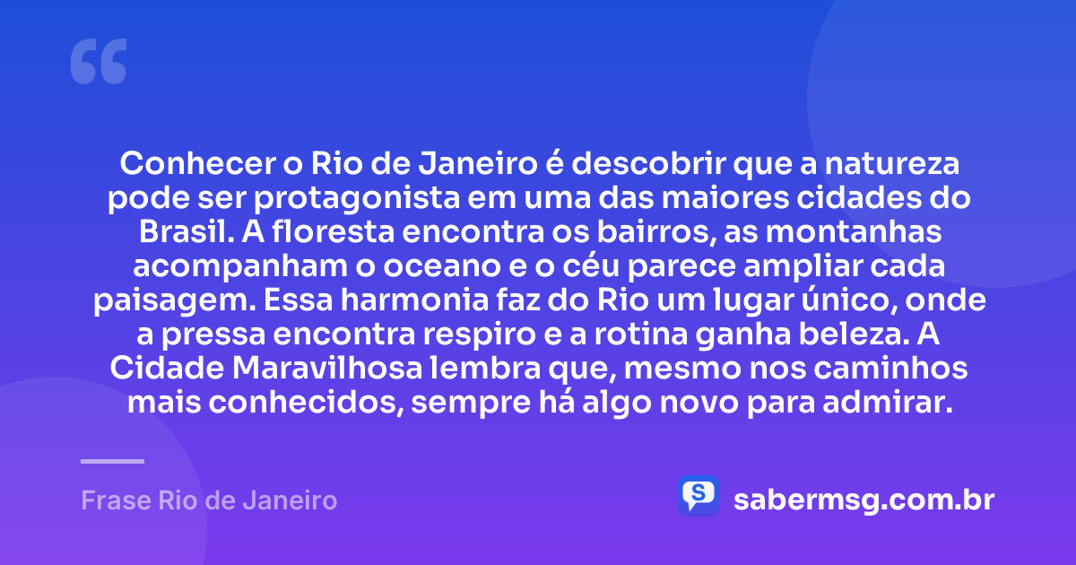 Conhecer o Rio de Janeiro é descobrir que a natureza pode ser protagonista em uma das maiores cidades do Brasil. A floresta encontra os bairros, as montanhas acompanham o oceano e o céu parece ampliar cada paisagem. Essa harmonia faz do Rio um lugar único, onde a pressa encontra respiro e a rotina ganha beleza. A Cidade Maravilhosa lembra que, mesmo nos caminhos mais conhecidos, sempre há algo novo para admirar. — Frase Rio de Janeiro