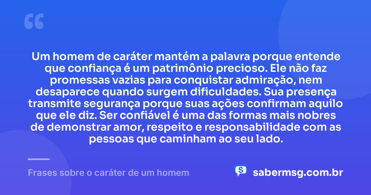 Um homem de caráter mantém a palavra porque entende que confiança é um patrimônio precioso. Ele não faz promessas vazias para conquistar admiração, nem desaparece quando surgem dificuldades. Sua presença transmite segurança porque suas ações confirmam aquilo que ele diz. Ser confiável é uma das formas mais nobres de demonstrar amor, respeito e responsabilidade com as pessoas que caminham ao seu lado. — Frases sobre o caráter de um homem