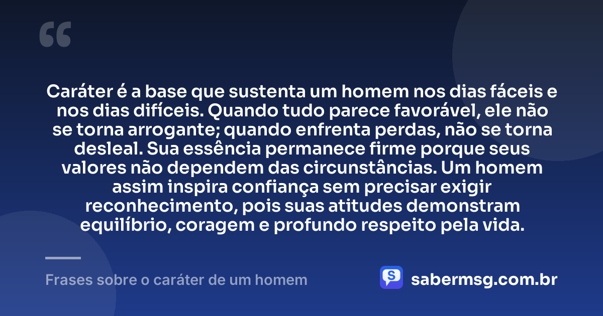 Caráter é a base que sustenta um homem nos dias fáceis e nos dias difíceis. Quando tudo parece favorável, ele não se torna arrogante; quando enfrenta perdas, não se torna desleal. Sua essência permanece firme porque seus valores não dependem das circunstâncias. Um homem assim inspira confiança sem precisar exigir reconhecimento, pois suas atitudes demonstram equilíbrio, coragem e profundo respeito pela vida. — Frases sobre o caráter de um homem