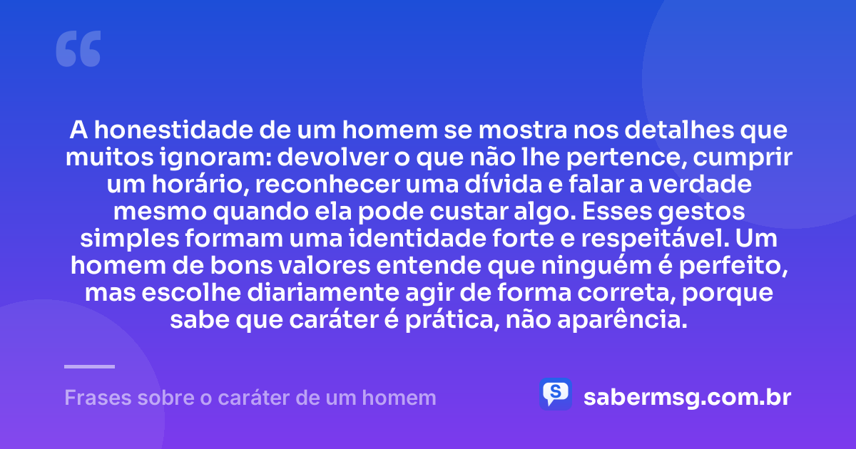 A honestidade de um homem se mostra nos detalhes que muitos ignoram: devolver o que não lhe pertence, cumprir um horário, reconhecer uma dívida e falar a verdade mesmo quando ela pode custar algo. Esses gestos simples formam uma identidade forte e respeitável. Um homem de bons valores entende que ninguém é perfeito, mas escolhe diariamente agir de forma correta, porque sabe que caráter é prática, não aparência. — Frases sobre o caráter de um homem