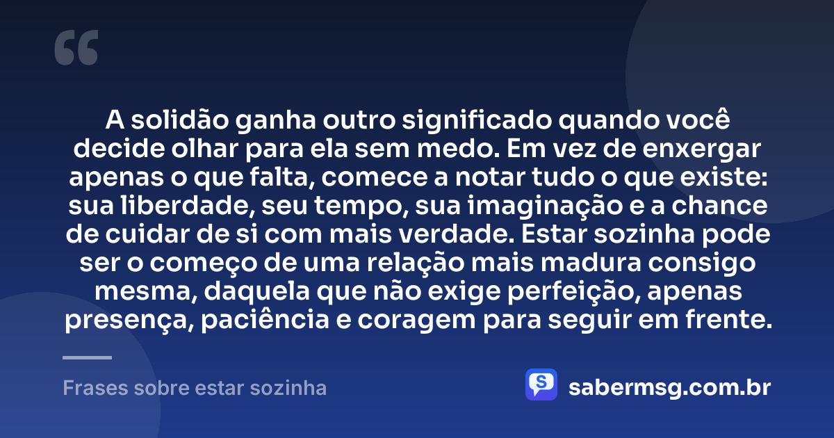 A solidão ganha outro significado quando você decide olhar para ela sem medo. Em vez de enxergar apenas o que falta, comece a notar tudo o que existe: sua liberdade, seu tempo, sua imaginação e a chance de cuidar de si com mais verdade. Estar sozinha pode ser o começo de uma relação mais madura consigo mesma, daquela que não exige perfeição, apenas presença, paciência e coragem para seguir em frente. — Frases sobre estar sozinha