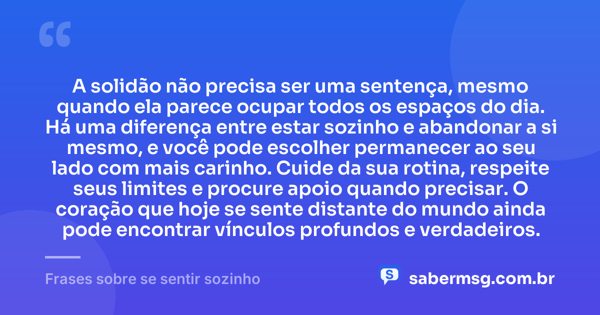 A solidão não precisa ser uma sentença, mesmo quando ela parece ocupar todos os espaços do dia. Há uma diferença entre estar sozinho e abandonar a si mesmo, e você pode escolher permanecer ao seu lado com mais carinho. Cuide da sua rotina, respeite seus limites e procure apoio quando precisar. O coração que hoje se sente distante do mundo ainda pode encontrar vínculos profundos e verdadeiros. — Frases sobre se sentir sozinho